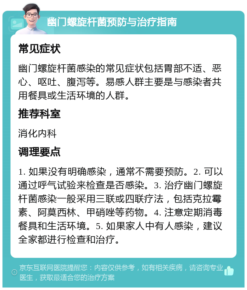 幽门螺旋杆菌预防与治疗指南 常见症状 幽门螺旋杆菌感染的常见症状包括胃部不适、恶心、呕吐、腹泻等。易感人群主要是与感染者共用餐具或生活环境的人群。 推荐科室 消化内科 调理要点 1. 如果没有明确感染，通常不需要预防。2. 可以通过呼气试验来检查是否感染。3. 治疗幽门螺旋杆菌感染一般采用三联或四联疗法，包括克拉霉素、阿莫西林、甲硝唑等药物。4. 注意定期消毒餐具和生活环境。5. 如果家人中有人感染，建议全家都进行检查和治疗。