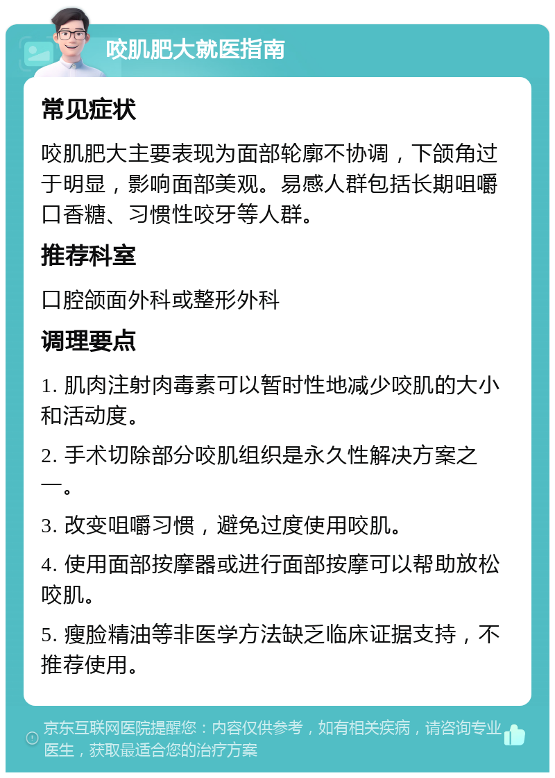 咬肌肥大就医指南 常见症状 咬肌肥大主要表现为面部轮廓不协调，下颌角过于明显，影响面部美观。易感人群包括长期咀嚼口香糖、习惯性咬牙等人群。 推荐科室 口腔颌面外科或整形外科 调理要点 1. 肌肉注射肉毒素可以暂时性地减少咬肌的大小和活动度。 2. 手术切除部分咬肌组织是永久性解决方案之一。 3. 改变咀嚼习惯，避免过度使用咬肌。 4. 使用面部按摩器或进行面部按摩可以帮助放松咬肌。 5. 瘦脸精油等非医学方法缺乏临床证据支持，不推荐使用。