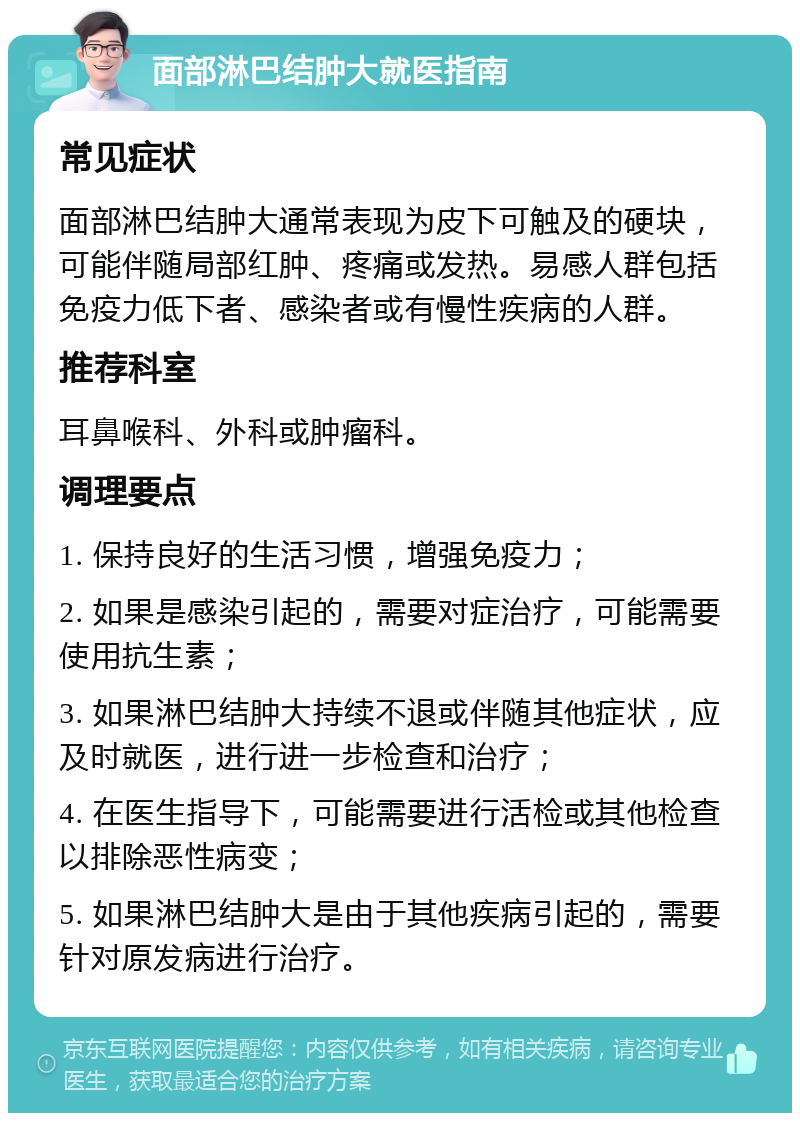 面部淋巴结肿大就医指南 常见症状 面部淋巴结肿大通常表现为皮下可触及的硬块，可能伴随局部红肿、疼痛或发热。易感人群包括免疫力低下者、感染者或有慢性疾病的人群。 推荐科室 耳鼻喉科、外科或肿瘤科。 调理要点 1. 保持良好的生活习惯，增强免疫力； 2. 如果是感染引起的，需要对症治疗，可能需要使用抗生素； 3. 如果淋巴结肿大持续不退或伴随其他症状，应及时就医，进行进一步检查和治疗； 4. 在医生指导下，可能需要进行活检或其他检查以排除恶性病变； 5. 如果淋巴结肿大是由于其他疾病引起的，需要针对原发病进行治疗。