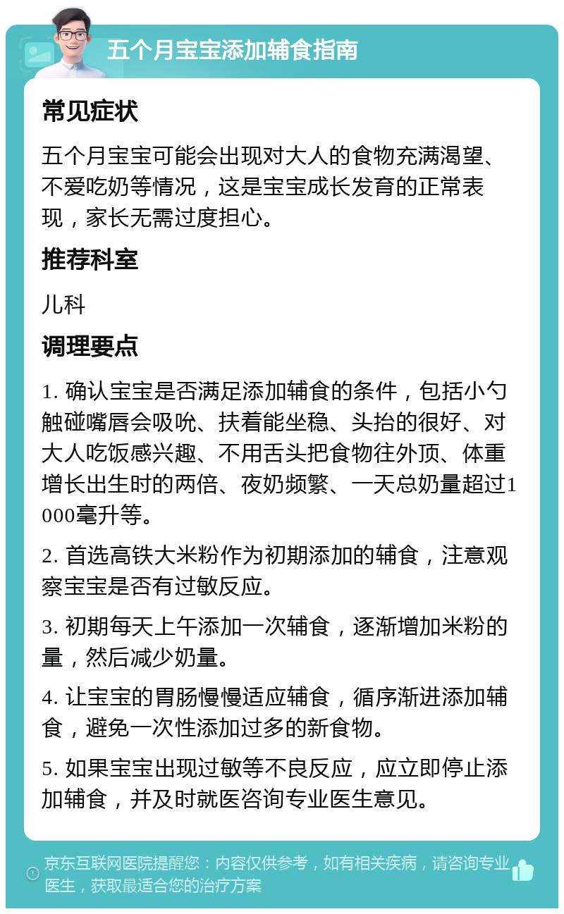 五个月宝宝添加辅食指南 常见症状 五个月宝宝可能会出现对大人的食物充满渴望、不爱吃奶等情况，这是宝宝成长发育的正常表现，家长无需过度担心。 推荐科室 儿科 调理要点 1. 确认宝宝是否满足添加辅食的条件，包括小勺触碰嘴唇会吸吮、扶着能坐稳、头抬的很好、对大人吃饭感兴趣、不用舌头把食物往外顶、体重增长出生时的两倍、夜奶频繁、一天总奶量超过1000毫升等。 2. 首选高铁大米粉作为初期添加的辅食，注意观察宝宝是否有过敏反应。 3. 初期每天上午添加一次辅食，逐渐增加米粉的量，然后减少奶量。 4. 让宝宝的胃肠慢慢适应辅食，循序渐进添加辅食，避免一次性添加过多的新食物。 5. 如果宝宝出现过敏等不良反应，应立即停止添加辅食，并及时就医咨询专业医生意见。