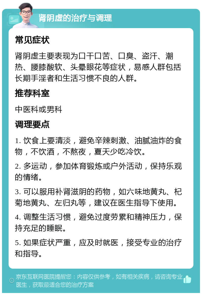 肾阴虚的治疗与调理 常见症状 肾阴虚主要表现为口干口苦、口臭、盗汗、潮热、腰膝酸软、头晕眼花等症状，易感人群包括长期手淫者和生活习惯不良的人群。 推荐科室 中医科或男科 调理要点 1. 饮食上要清淡，避免辛辣刺激、油腻油炸的食物，不饮酒，不熬夜，夏天少吃冷饮。 2. 多运动，参加体育锻炼或户外活动，保持乐观的情绪。 3. 可以服用补肾滋阴的药物，如六味地黄丸、杞菊地黄丸、左归丸等，建议在医生指导下使用。 4. 调整生活习惯，避免过度劳累和精神压力，保持充足的睡眠。 5. 如果症状严重，应及时就医，接受专业的治疗和指导。