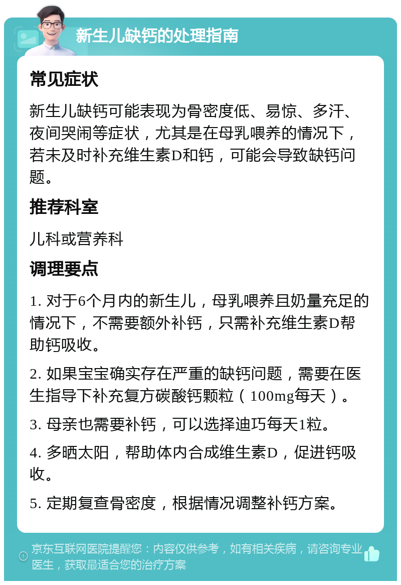 新生儿缺钙的处理指南 常见症状 新生儿缺钙可能表现为骨密度低、易惊、多汗、夜间哭闹等症状，尤其是在母乳喂养的情况下，若未及时补充维生素D和钙，可能会导致缺钙问题。 推荐科室 儿科或营养科 调理要点 1. 对于6个月内的新生儿，母乳喂养且奶量充足的情况下，不需要额外补钙，只需补充维生素D帮助钙吸收。 2. 如果宝宝确实存在严重的缺钙问题，需要在医生指导下补充复方碳酸钙颗粒（100mg每天）。 3. 母亲也需要补钙，可以选择迪巧每天1粒。 4. 多晒太阳，帮助体内合成维生素D，促进钙吸收。 5. 定期复查骨密度，根据情况调整补钙方案。