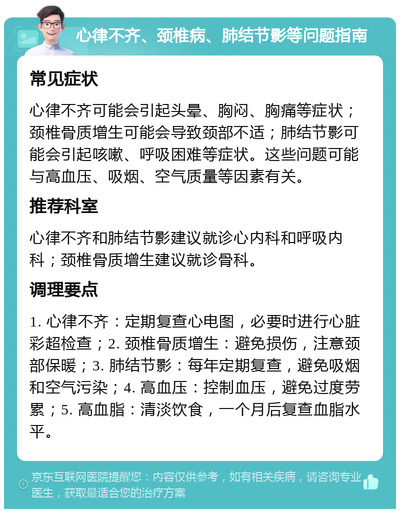 心律不齐、颈椎病、肺结节影等问题指南 常见症状 心律不齐可能会引起头晕、胸闷、胸痛等症状；颈椎骨质增生可能会导致颈部不适；肺结节影可能会引起咳嗽、呼吸困难等症状。这些问题可能与高血压、吸烟、空气质量等因素有关。 推荐科室 心律不齐和肺结节影建议就诊心内科和呼吸内科；颈椎骨质增生建议就诊骨科。 调理要点 1. 心律不齐：定期复查心电图，必要时进行心脏彩超检查；2. 颈椎骨质增生：避免损伤，注意颈部保暖；3. 肺结节影：每年定期复查，避免吸烟和空气污染；4. 高血压：控制血压，避免过度劳累；5. 高血脂：清淡饮食，一个月后复查血脂水平。