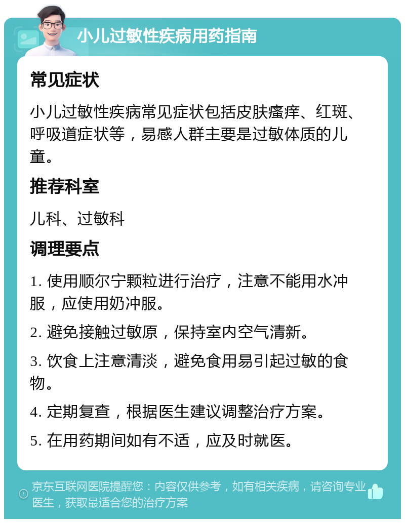 小儿过敏性疾病用药指南 常见症状 小儿过敏性疾病常见症状包括皮肤瘙痒、红斑、呼吸道症状等，易感人群主要是过敏体质的儿童。 推荐科室 儿科、过敏科 调理要点 1. 使用顺尔宁颗粒进行治疗，注意不能用水冲服，应使用奶冲服。 2. 避免接触过敏原，保持室内空气清新。 3. 饮食上注意清淡，避免食用易引起过敏的食物。 4. 定期复查，根据医生建议调整治疗方案。 5. 在用药期间如有不适，应及时就医。