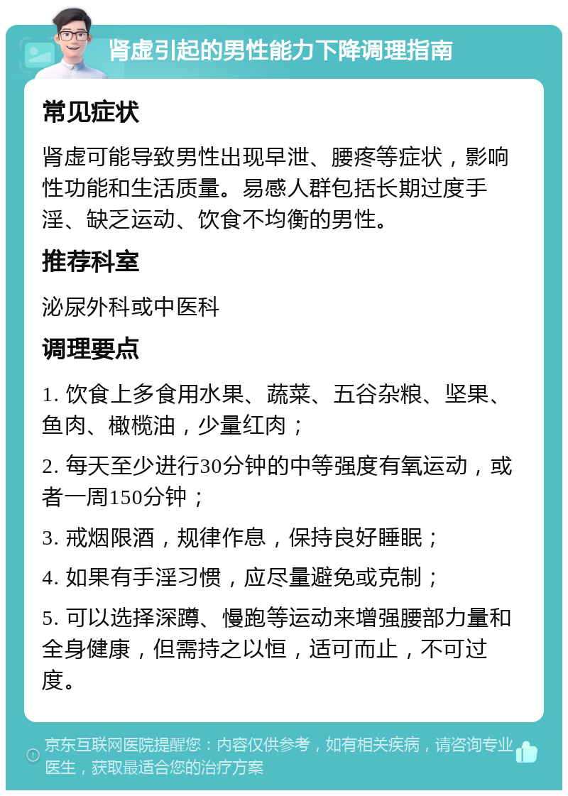 肾虚引起的男性能力下降调理指南 常见症状 肾虚可能导致男性出现早泄、腰疼等症状，影响性功能和生活质量。易感人群包括长期过度手淫、缺乏运动、饮食不均衡的男性。 推荐科室 泌尿外科或中医科 调理要点 1. 饮食上多食用水果、蔬菜、五谷杂粮、坚果、鱼肉、橄榄油，少量红肉； 2. 每天至少进行30分钟的中等强度有氧运动，或者一周150分钟； 3. 戒烟限酒，规律作息，保持良好睡眠； 4. 如果有手淫习惯，应尽量避免或克制； 5. 可以选择深蹲、慢跑等运动来增强腰部力量和全身健康，但需持之以恒，适可而止，不可过度。