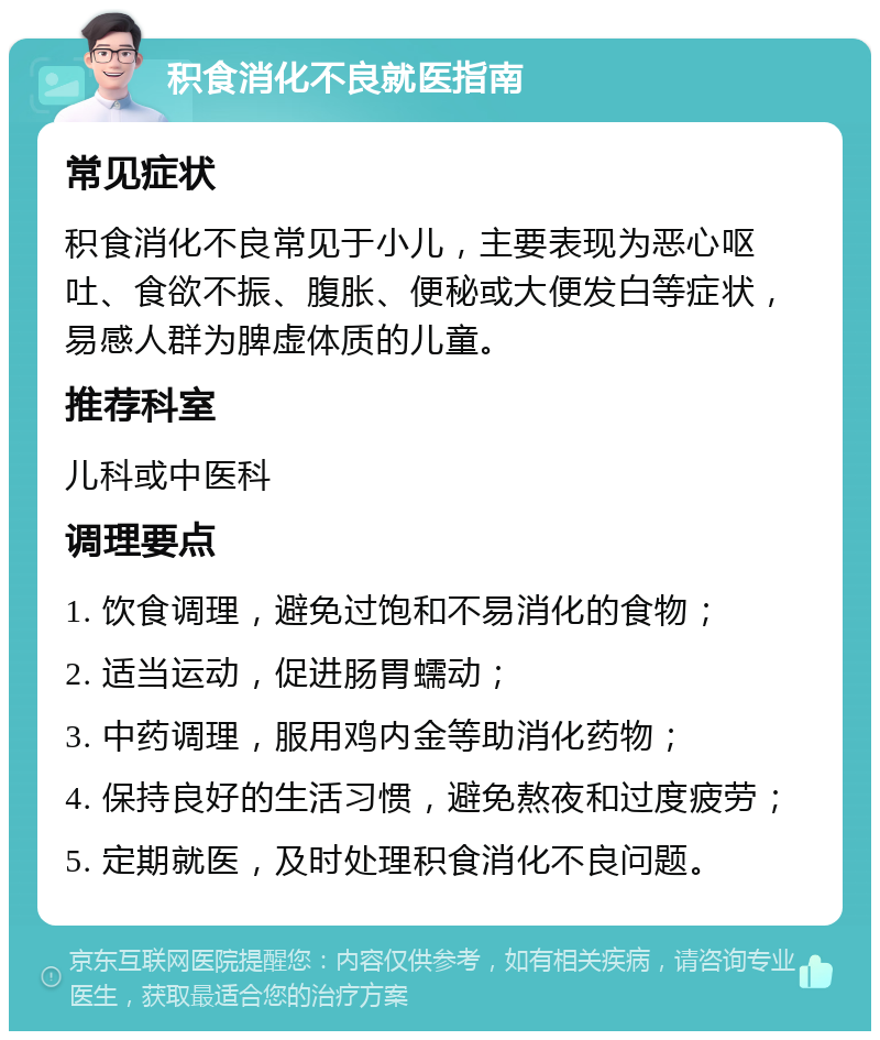 积食消化不良就医指南 常见症状 积食消化不良常见于小儿，主要表现为恶心呕吐、食欲不振、腹胀、便秘或大便发白等症状，易感人群为脾虚体质的儿童。 推荐科室 儿科或中医科 调理要点 1. 饮食调理，避免过饱和不易消化的食物； 2. 适当运动，促进肠胃蠕动； 3. 中药调理，服用鸡内金等助消化药物； 4. 保持良好的生活习惯，避免熬夜和过度疲劳； 5. 定期就医，及时处理积食消化不良问题。