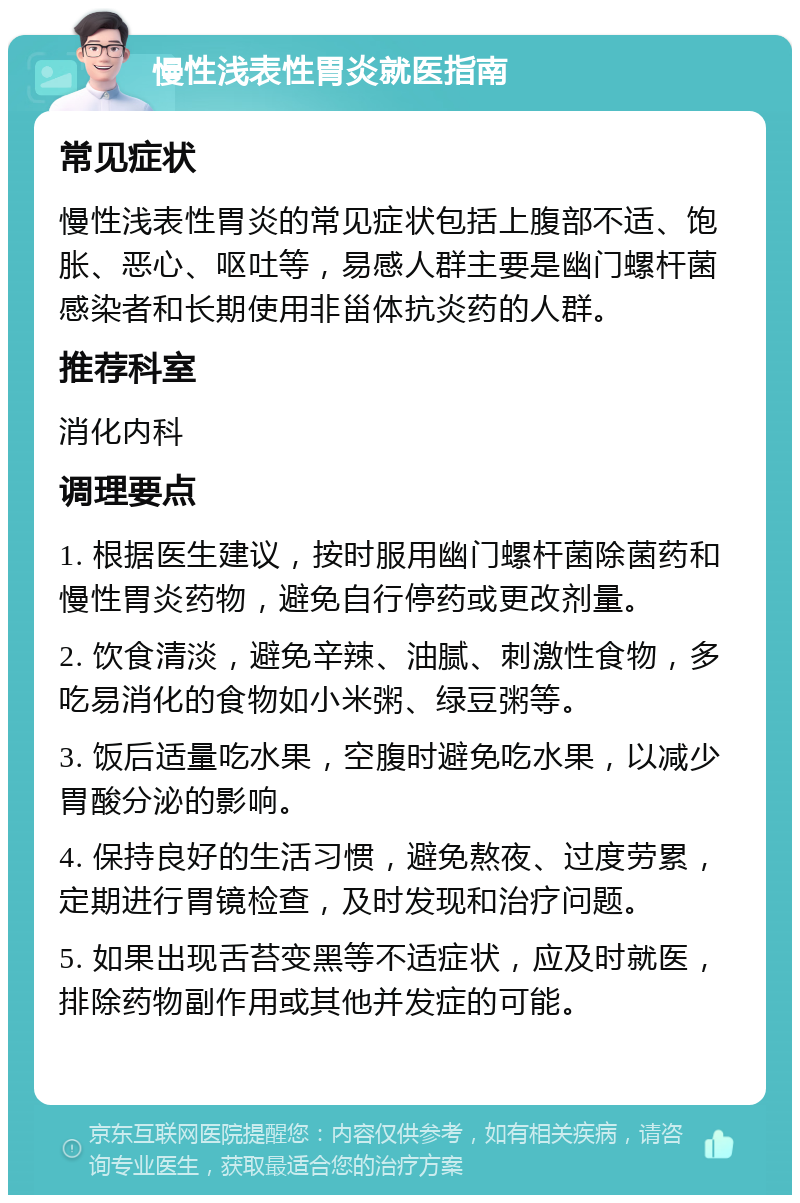 慢性浅表性胃炎就医指南 常见症状 慢性浅表性胃炎的常见症状包括上腹部不适、饱胀、恶心、呕吐等，易感人群主要是幽门螺杆菌感染者和长期使用非甾体抗炎药的人群。 推荐科室 消化内科 调理要点 1. 根据医生建议，按时服用幽门螺杆菌除菌药和慢性胃炎药物，避免自行停药或更改剂量。 2. 饮食清淡，避免辛辣、油腻、刺激性食物，多吃易消化的食物如小米粥、绿豆粥等。 3. 饭后适量吃水果，空腹时避免吃水果，以减少胃酸分泌的影响。 4. 保持良好的生活习惯，避免熬夜、过度劳累，定期进行胃镜检查，及时发现和治疗问题。 5. 如果出现舌苔变黑等不适症状，应及时就医，排除药物副作用或其他并发症的可能。