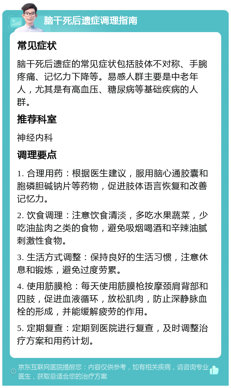 脑干死后遗症调理指南 常见症状 脑干死后遗症的常见症状包括肢体不对称、手腕疼痛、记忆力下降等。易感人群主要是中老年人，尤其是有高血压、糖尿病等基础疾病的人群。 推荐科室 神经内科 调理要点 1. 合理用药：根据医生建议，服用脑心通胶囊和胞磷胆碱钠片等药物，促进肢体语言恢复和改善记忆力。 2. 饮食调理：注意饮食清淡，多吃水果蔬菜，少吃油盐肉之类的食物，避免吸烟喝酒和辛辣油腻刺激性食物。 3. 生活方式调整：保持良好的生活习惯，注意休息和锻炼，避免过度劳累。 4. 使用筋膜枪：每天使用筋膜枪按摩颈肩背部和四肢，促进血液循环，放松肌肉，防止深静脉血栓的形成，并能缓解疲劳的作用。 5. 定期复查：定期到医院进行复查，及时调整治疗方案和用药计划。