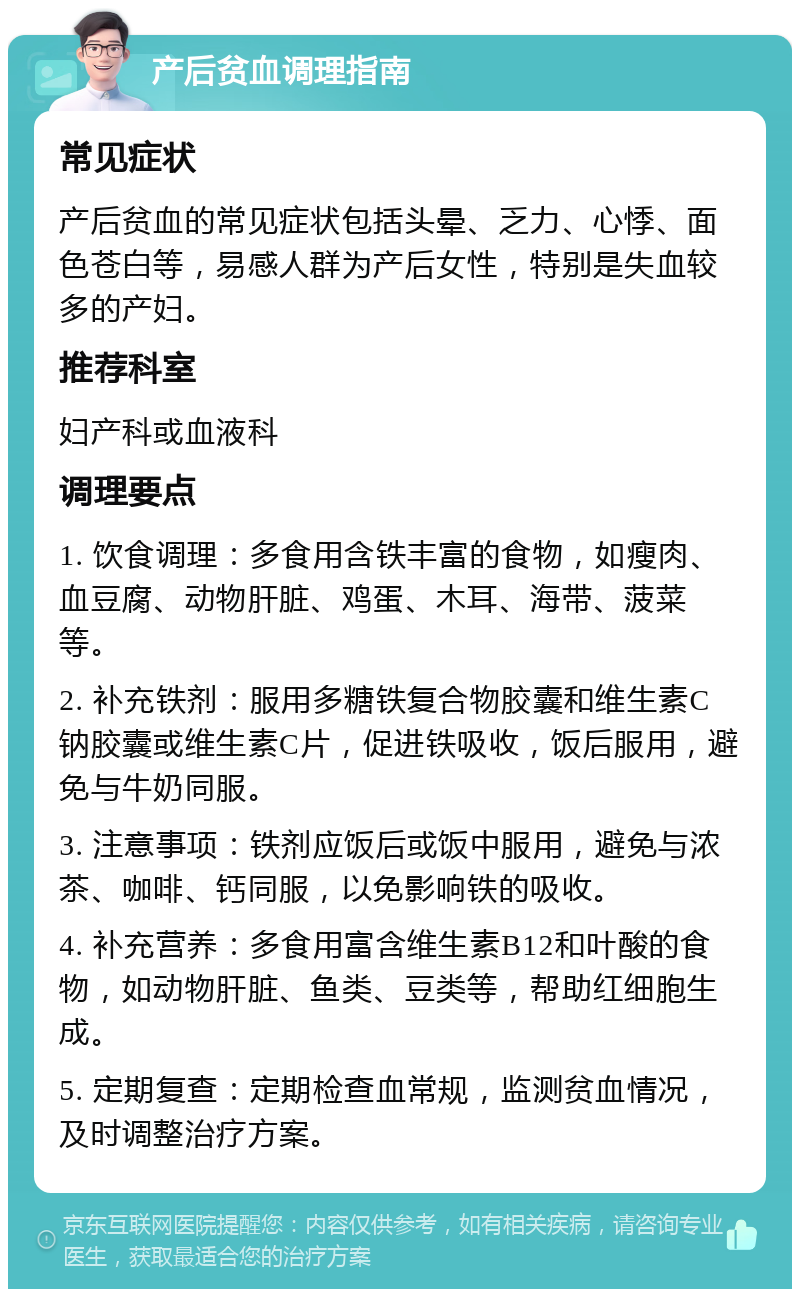 产后贫血调理指南 常见症状 产后贫血的常见症状包括头晕、乏力、心悸、面色苍白等，易感人群为产后女性，特别是失血较多的产妇。 推荐科室 妇产科或血液科 调理要点 1. 饮食调理：多食用含铁丰富的食物，如瘦肉、血豆腐、动物肝脏、鸡蛋、木耳、海带、菠菜等。 2. 补充铁剂：服用多糖铁复合物胶囊和维生素C钠胶囊或维生素C片，促进铁吸收，饭后服用，避免与牛奶同服。 3. 注意事项：铁剂应饭后或饭中服用，避免与浓茶、咖啡、钙同服，以免影响铁的吸收。 4. 补充营养：多食用富含维生素B12和叶酸的食物，如动物肝脏、鱼类、豆类等，帮助红细胞生成。 5. 定期复查：定期检查血常规，监测贫血情况，及时调整治疗方案。