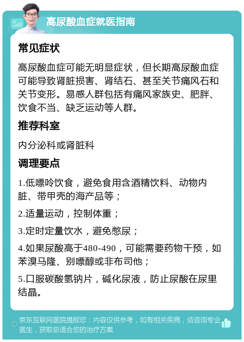 高尿酸血症就医指南 常见症状 高尿酸血症可能无明显症状，但长期高尿酸血症可能导致肾脏损害、肾结石、甚至关节痛风石和关节变形。易感人群包括有痛风家族史、肥胖、饮食不当、缺乏运动等人群。 推荐科室 内分泌科或肾脏科 调理要点 1.低嘌呤饮食，避免食用含酒精饮料、动物内脏、带甲壳的海产品等； 2.适量运动，控制体重； 3.定时定量饮水，避免憋尿； 4.如果尿酸高于480-490，可能需要药物干预，如苯溴马隆、别嘌醇或非布司他； 5.口服碳酸氢钠片，碱化尿液，防止尿酸在尿里结晶。