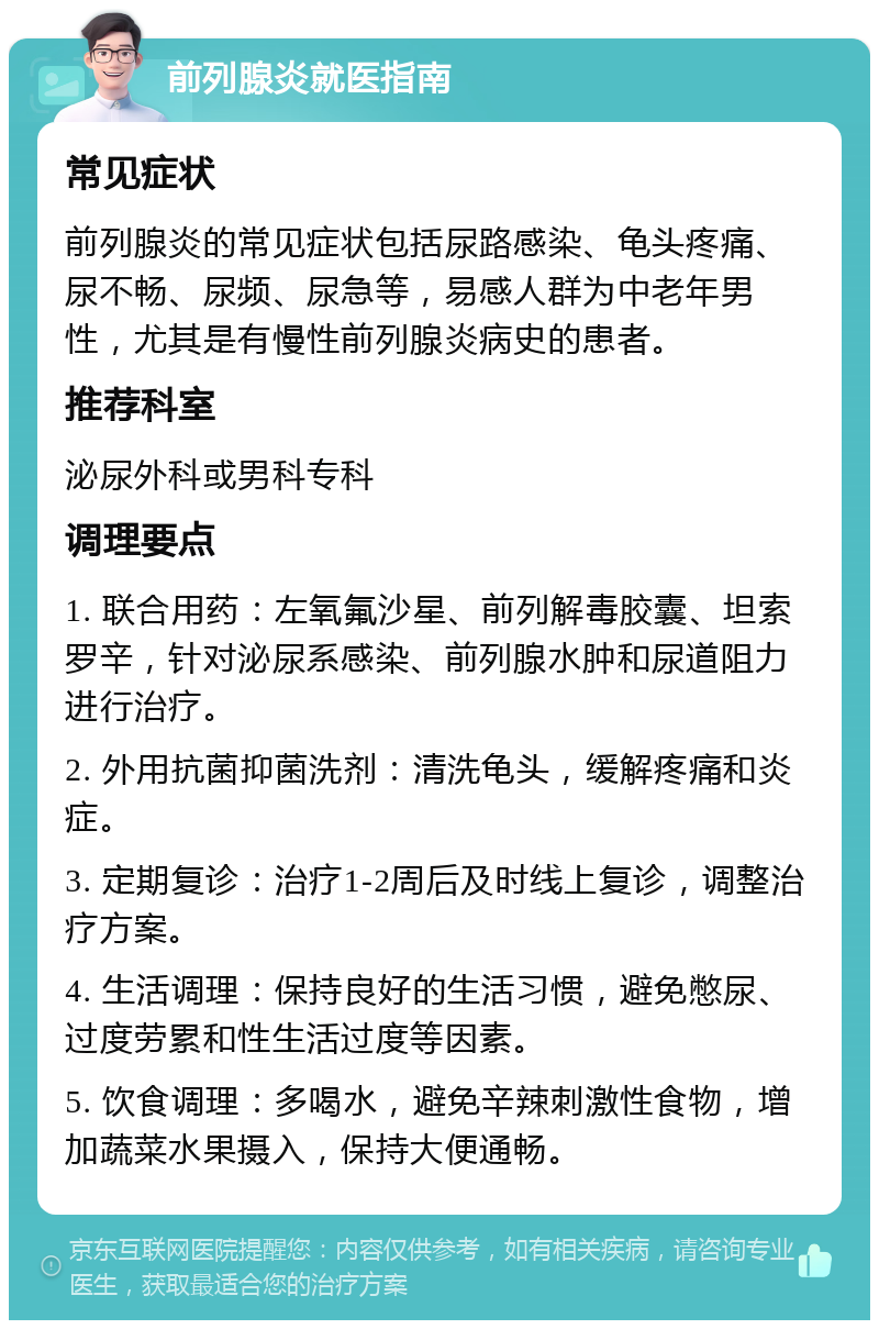 前列腺炎就医指南 常见症状 前列腺炎的常见症状包括尿路感染、龟头疼痛、尿不畅、尿频、尿急等，易感人群为中老年男性，尤其是有慢性前列腺炎病史的患者。 推荐科室 泌尿外科或男科专科 调理要点 1. 联合用药：左氧氟沙星、前列解毒胶囊、坦索罗辛，针对泌尿系感染、前列腺水肿和尿道阻力进行治疗。 2. 外用抗菌抑菌洗剂：清洗龟头，缓解疼痛和炎症。 3. 定期复诊：治疗1-2周后及时线上复诊，调整治疗方案。 4. 生活调理：保持良好的生活习惯，避免憋尿、过度劳累和性生活过度等因素。 5. 饮食调理：多喝水，避免辛辣刺激性食物，增加蔬菜水果摄入，保持大便通畅。