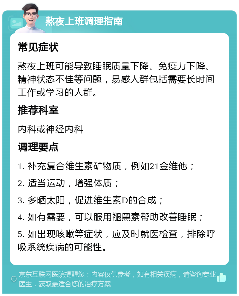 熬夜上班调理指南 常见症状 熬夜上班可能导致睡眠质量下降、免疫力下降、精神状态不佳等问题，易感人群包括需要长时间工作或学习的人群。 推荐科室 内科或神经内科 调理要点 1. 补充复合维生素矿物质，例如21金维他； 2. 适当运动，增强体质； 3. 多晒太阳，促进维生素D的合成； 4. 如有需要，可以服用褪黑素帮助改善睡眠； 5. 如出现咳嗽等症状，应及时就医检查，排除呼吸系统疾病的可能性。