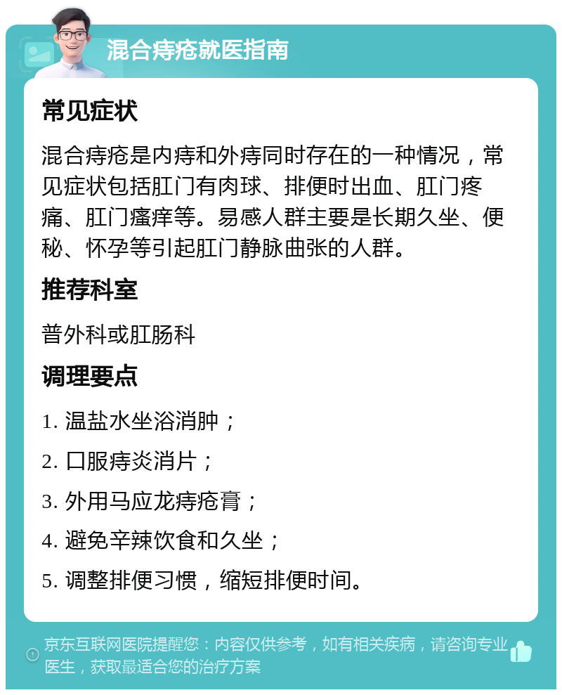 混合痔疮就医指南 常见症状 混合痔疮是内痔和外痔同时存在的一种情况，常见症状包括肛门有肉球、排便时出血、肛门疼痛、肛门瘙痒等。易感人群主要是长期久坐、便秘、怀孕等引起肛门静脉曲张的人群。 推荐科室 普外科或肛肠科 调理要点 1. 温盐水坐浴消肿； 2. 口服痔炎消片； 3. 外用马应龙痔疮膏； 4. 避免辛辣饮食和久坐； 5. 调整排便习惯，缩短排便时间。