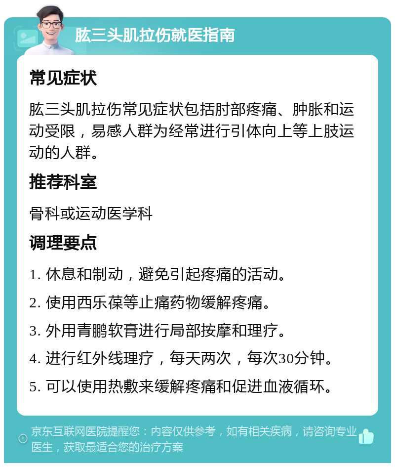 肱三头肌拉伤就医指南 常见症状 肱三头肌拉伤常见症状包括肘部疼痛、肿胀和运动受限，易感人群为经常进行引体向上等上肢运动的人群。 推荐科室 骨科或运动医学科 调理要点 1. 休息和制动，避免引起疼痛的活动。 2. 使用西乐葆等止痛药物缓解疼痛。 3. 外用青鹏软膏进行局部按摩和理疗。 4. 进行红外线理疗，每天两次，每次30分钟。 5. 可以使用热敷来缓解疼痛和促进血液循环。