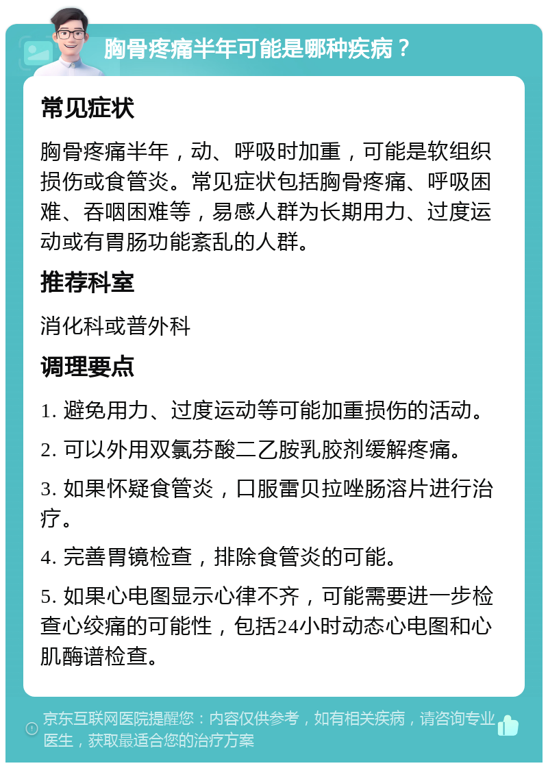 胸骨疼痛半年可能是哪种疾病？ 常见症状 胸骨疼痛半年，动、呼吸时加重，可能是软组织损伤或食管炎。常见症状包括胸骨疼痛、呼吸困难、吞咽困难等，易感人群为长期用力、过度运动或有胃肠功能紊乱的人群。 推荐科室 消化科或普外科 调理要点 1. 避免用力、过度运动等可能加重损伤的活动。 2. 可以外用双氯芬酸二乙胺乳胶剂缓解疼痛。 3. 如果怀疑食管炎，口服雷贝拉唑肠溶片进行治疗。 4. 完善胃镜检查，排除食管炎的可能。 5. 如果心电图显示心律不齐，可能需要进一步检查心绞痛的可能性，包括24小时动态心电图和心肌酶谱检查。