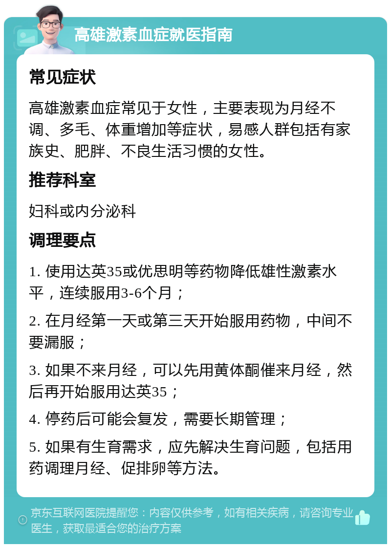 高雄激素血症就医指南 常见症状 高雄激素血症常见于女性，主要表现为月经不调、多毛、体重增加等症状，易感人群包括有家族史、肥胖、不良生活习惯的女性。 推荐科室 妇科或内分泌科 调理要点 1. 使用达英35或优思明等药物降低雄性激素水平，连续服用3-6个月； 2. 在月经第一天或第三天开始服用药物，中间不要漏服； 3. 如果不来月经，可以先用黄体酮催来月经，然后再开始服用达英35； 4. 停药后可能会复发，需要长期管理； 5. 如果有生育需求，应先解决生育问题，包括用药调理月经、促排卵等方法。