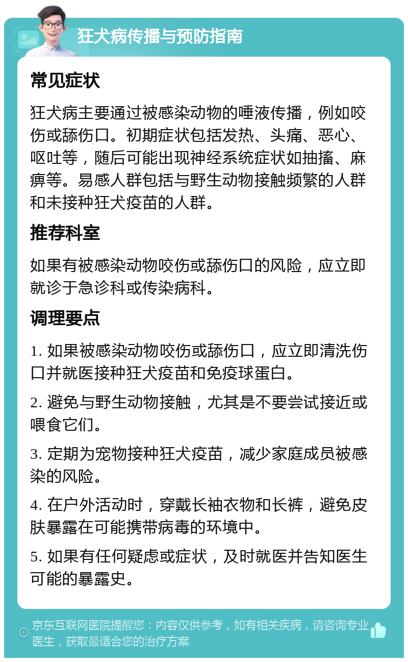 狂犬病传播与预防指南 常见症状 狂犬病主要通过被感染动物的唾液传播，例如咬伤或舔伤口。初期症状包括发热、头痛、恶心、呕吐等，随后可能出现神经系统症状如抽搐、麻痹等。易感人群包括与野生动物接触频繁的人群和未接种狂犬疫苗的人群。 推荐科室 如果有被感染动物咬伤或舔伤口的风险，应立即就诊于急诊科或传染病科。 调理要点 1. 如果被感染动物咬伤或舔伤口，应立即清洗伤口并就医接种狂犬疫苗和免疫球蛋白。 2. 避免与野生动物接触，尤其是不要尝试接近或喂食它们。 3. 定期为宠物接种狂犬疫苗，减少家庭成员被感染的风险。 4. 在户外活动时，穿戴长袖衣物和长裤，避免皮肤暴露在可能携带病毒的环境中。 5. 如果有任何疑虑或症状，及时就医并告知医生可能的暴露史。