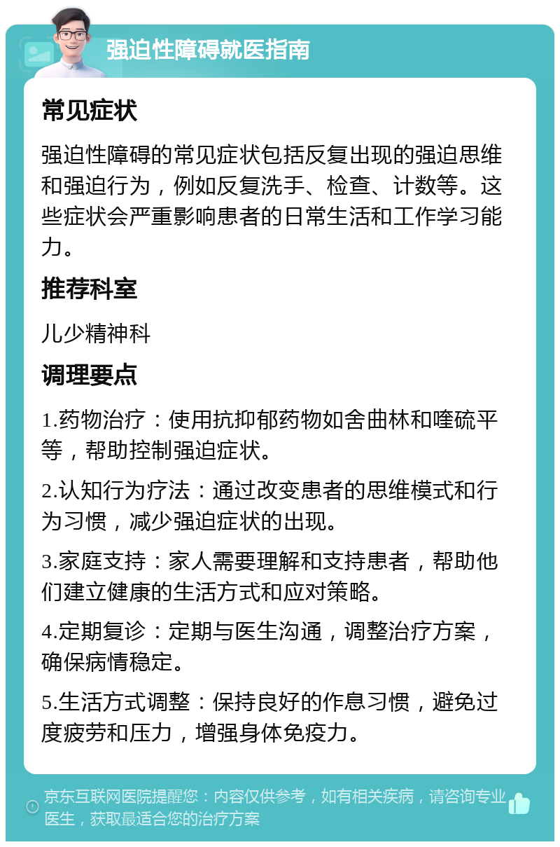 强迫性障碍就医指南 常见症状 强迫性障碍的常见症状包括反复出现的强迫思维和强迫行为，例如反复洗手、检查、计数等。这些症状会严重影响患者的日常生活和工作学习能力。 推荐科室 儿少精神科 调理要点 1.药物治疗：使用抗抑郁药物如舍曲林和喹硫平等，帮助控制强迫症状。 2.认知行为疗法：通过改变患者的思维模式和行为习惯，减少强迫症状的出现。 3.家庭支持：家人需要理解和支持患者，帮助他们建立健康的生活方式和应对策略。 4.定期复诊：定期与医生沟通，调整治疗方案，确保病情稳定。 5.生活方式调整：保持良好的作息习惯，避免过度疲劳和压力，增强身体免疫力。