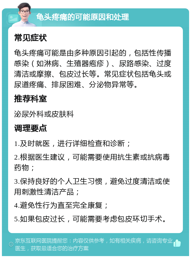 龟头疼痛的可能原因和处理 常见症状 龟头疼痛可能是由多种原因引起的，包括性传播感染（如淋病、生殖器疱疹）、尿路感染、过度清洁或摩擦、包皮过长等。常见症状包括龟头或尿道疼痛、排尿困难、分泌物异常等。 推荐科室 泌尿外科或皮肤科 调理要点 1.及时就医，进行详细检查和诊断； 2.根据医生建议，可能需要使用抗生素或抗病毒药物； 3.保持良好的个人卫生习惯，避免过度清洁或使用刺激性清洁产品； 4.避免性行为直至完全康复； 5.如果包皮过长，可能需要考虑包皮环切手术。