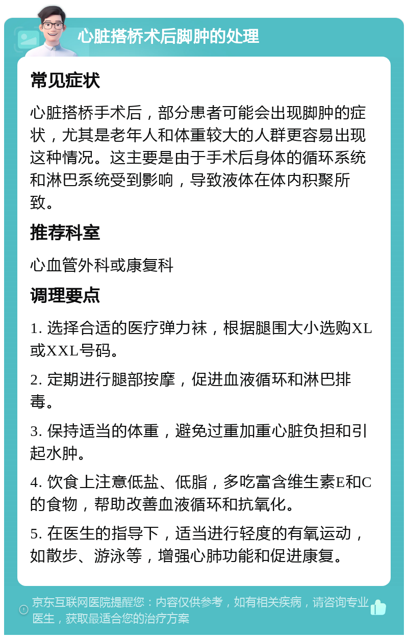 心脏搭桥术后脚肿的处理 常见症状 心脏搭桥手术后，部分患者可能会出现脚肿的症状，尤其是老年人和体重较大的人群更容易出现这种情况。这主要是由于手术后身体的循环系统和淋巴系统受到影响，导致液体在体内积聚所致。 推荐科室 心血管外科或康复科 调理要点 1. 选择合适的医疗弹力袜，根据腿围大小选购XL或XXL号码。 2. 定期进行腿部按摩，促进血液循环和淋巴排毒。 3. 保持适当的体重，避免过重加重心脏负担和引起水肿。 4. 饮食上注意低盐、低脂，多吃富含维生素E和C的食物，帮助改善血液循环和抗氧化。 5. 在医生的指导下，适当进行轻度的有氧运动，如散步、游泳等，增强心肺功能和促进康复。