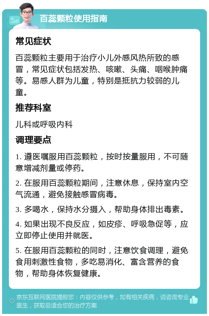 百蕊颗粒使用指南 常见症状 百蕊颗粒主要用于治疗小儿外感风热所致的感冒，常见症状包括发热、咳嗽、头痛、咽喉肿痛等。易感人群为儿童，特别是抵抗力较弱的儿童。 推荐科室 儿科或呼吸内科 调理要点 1. 遵医嘱服用百蕊颗粒，按时按量服用，不可随意增减剂量或停药。 2. 在服用百蕊颗粒期间，注意休息，保持室内空气流通，避免接触感冒病毒。 3. 多喝水，保持水分摄入，帮助身体排出毒素。 4. 如果出现不良反应，如皮疹、呼吸急促等，应立即停止使用并就医。 5. 在服用百蕊颗粒的同时，注意饮食调理，避免食用刺激性食物，多吃易消化、富含营养的食物，帮助身体恢复健康。