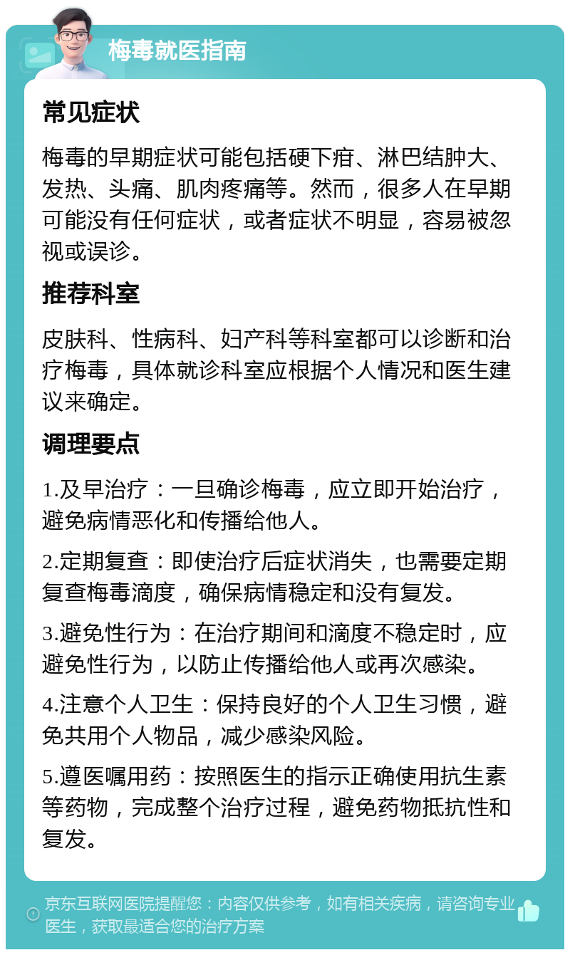 梅毒就医指南 常见症状 梅毒的早期症状可能包括硬下疳、淋巴结肿大、发热、头痛、肌肉疼痛等。然而，很多人在早期可能没有任何症状，或者症状不明显，容易被忽视或误诊。 推荐科室 皮肤科、性病科、妇产科等科室都可以诊断和治疗梅毒，具体就诊科室应根据个人情况和医生建议来确定。 调理要点 1.及早治疗：一旦确诊梅毒，应立即开始治疗，避免病情恶化和传播给他人。 2.定期复查：即使治疗后症状消失，也需要定期复查梅毒滴度，确保病情稳定和没有复发。 3.避免性行为：在治疗期间和滴度不稳定时，应避免性行为，以防止传播给他人或再次感染。 4.注意个人卫生：保持良好的个人卫生习惯，避免共用个人物品，减少感染风险。 5.遵医嘱用药：按照医生的指示正确使用抗生素等药物，完成整个治疗过程，避免药物抵抗性和复发。