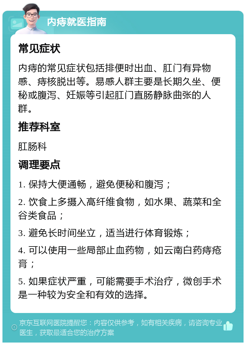 内痔就医指南 常见症状 内痔的常见症状包括排便时出血、肛门有异物感、痔核脱出等。易感人群主要是长期久坐、便秘或腹泻、妊娠等引起肛门直肠静脉曲张的人群。 推荐科室 肛肠科 调理要点 1. 保持大便通畅，避免便秘和腹泻； 2. 饮食上多摄入高纤维食物，如水果、蔬菜和全谷类食品； 3. 避免长时间坐立，适当进行体育锻炼； 4. 可以使用一些局部止血药物，如云南白药痔疮膏； 5. 如果症状严重，可能需要手术治疗，微创手术是一种较为安全和有效的选择。