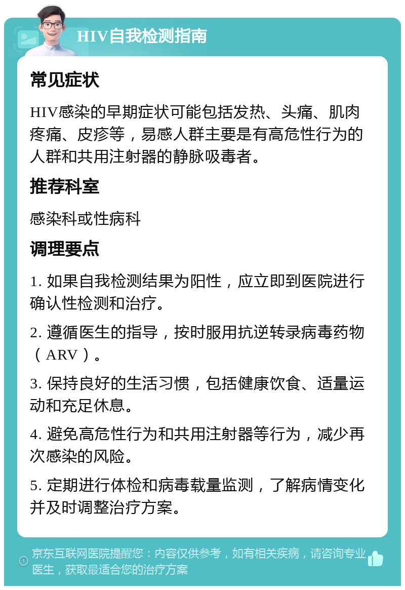 HIV自我检测指南 常见症状 HIV感染的早期症状可能包括发热、头痛、肌肉疼痛、皮疹等，易感人群主要是有高危性行为的人群和共用注射器的静脉吸毒者。 推荐科室 感染科或性病科 调理要点 1. 如果自我检测结果为阳性，应立即到医院进行确认性检测和治疗。 2. 遵循医生的指导，按时服用抗逆转录病毒药物（ARV）。 3. 保持良好的生活习惯，包括健康饮食、适量运动和充足休息。 4. 避免高危性行为和共用注射器等行为，减少再次感染的风险。 5. 定期进行体检和病毒载量监测，了解病情变化并及时调整治疗方案。