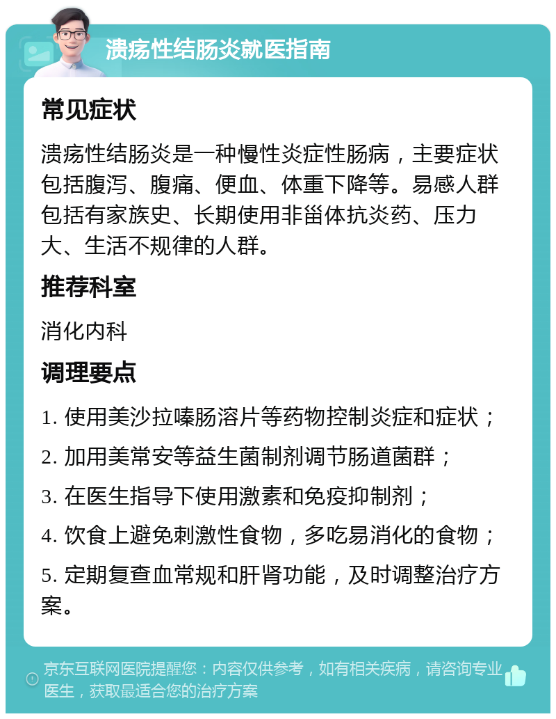 溃疡性结肠炎就医指南 常见症状 溃疡性结肠炎是一种慢性炎症性肠病，主要症状包括腹泻、腹痛、便血、体重下降等。易感人群包括有家族史、长期使用非甾体抗炎药、压力大、生活不规律的人群。 推荐科室 消化内科 调理要点 1. 使用美沙拉嗪肠溶片等药物控制炎症和症状； 2. 加用美常安等益生菌制剂调节肠道菌群； 3. 在医生指导下使用激素和免疫抑制剂； 4. 饮食上避免刺激性食物，多吃易消化的食物； 5. 定期复查血常规和肝肾功能，及时调整治疗方案。