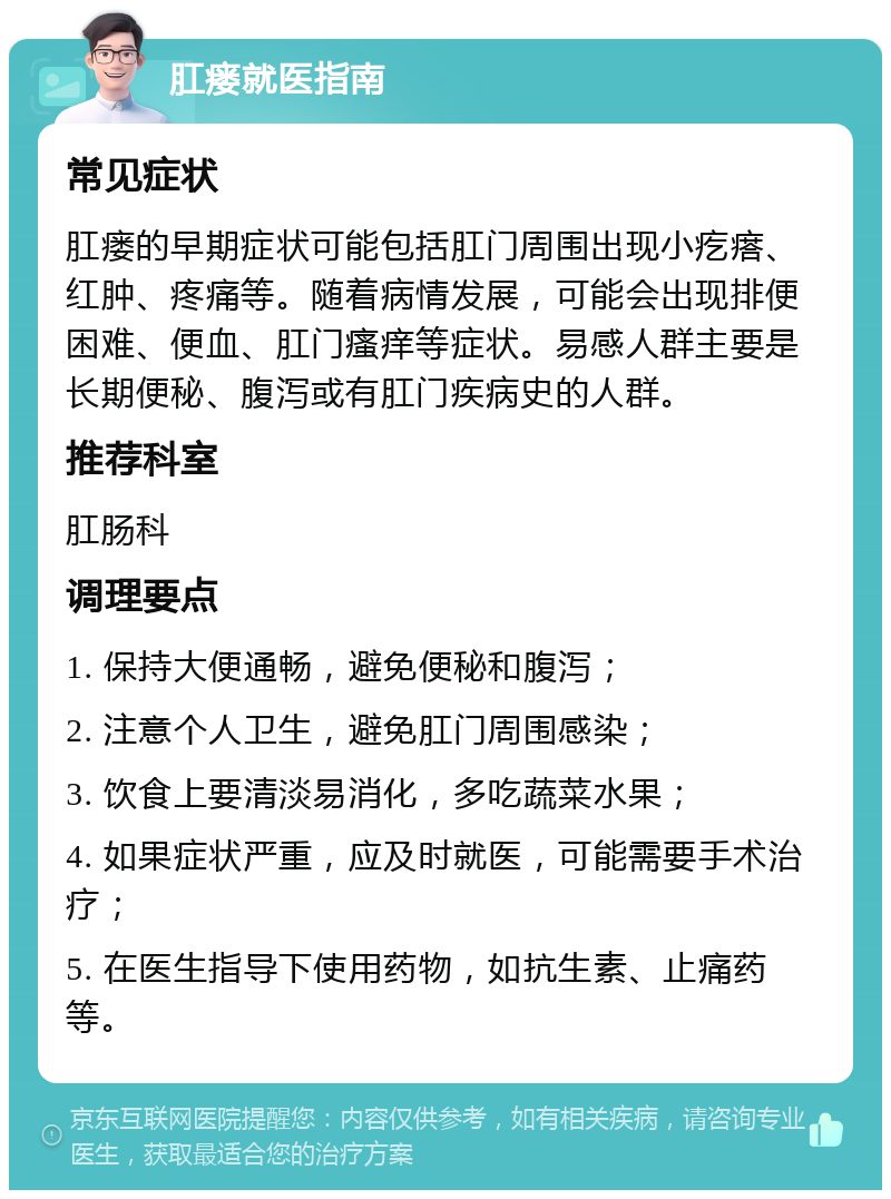 肛瘘就医指南 常见症状 肛瘘的早期症状可能包括肛门周围出现小疙瘩、红肿、疼痛等。随着病情发展，可能会出现排便困难、便血、肛门瘙痒等症状。易感人群主要是长期便秘、腹泻或有肛门疾病史的人群。 推荐科室 肛肠科 调理要点 1. 保持大便通畅，避免便秘和腹泻； 2. 注意个人卫生，避免肛门周围感染； 3. 饮食上要清淡易消化，多吃蔬菜水果； 4. 如果症状严重，应及时就医，可能需要手术治疗； 5. 在医生指导下使用药物，如抗生素、止痛药等。