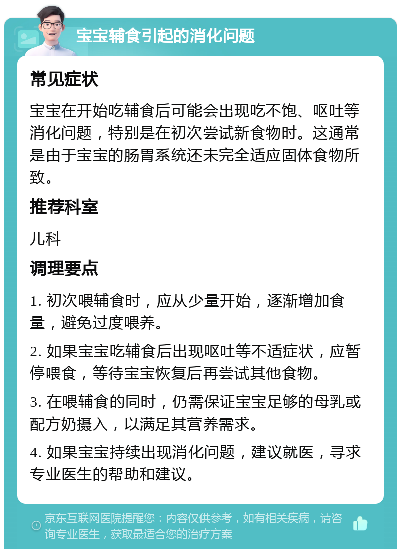 宝宝辅食引起的消化问题 常见症状 宝宝在开始吃辅食后可能会出现吃不饱、呕吐等消化问题，特别是在初次尝试新食物时。这通常是由于宝宝的肠胃系统还未完全适应固体食物所致。 推荐科室 儿科 调理要点 1. 初次喂辅食时，应从少量开始，逐渐增加食量，避免过度喂养。 2. 如果宝宝吃辅食后出现呕吐等不适症状，应暂停喂食，等待宝宝恢复后再尝试其他食物。 3. 在喂辅食的同时，仍需保证宝宝足够的母乳或配方奶摄入，以满足其营养需求。 4. 如果宝宝持续出现消化问题，建议就医，寻求专业医生的帮助和建议。