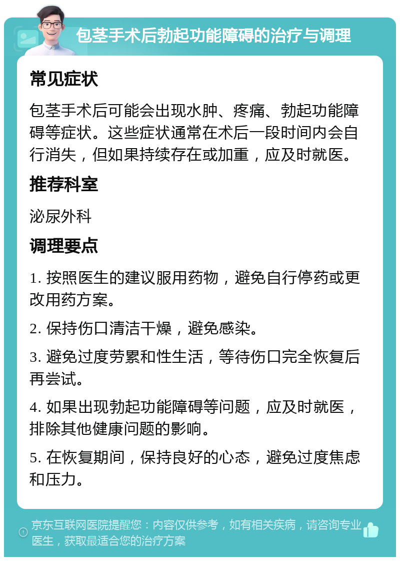 包茎手术后勃起功能障碍的治疗与调理 常见症状 包茎手术后可能会出现水肿、疼痛、勃起功能障碍等症状。这些症状通常在术后一段时间内会自行消失，但如果持续存在或加重，应及时就医。 推荐科室 泌尿外科 调理要点 1. 按照医生的建议服用药物，避免自行停药或更改用药方案。 2. 保持伤口清洁干燥，避免感染。 3. 避免过度劳累和性生活，等待伤口完全恢复后再尝试。 4. 如果出现勃起功能障碍等问题，应及时就医，排除其他健康问题的影响。 5. 在恢复期间，保持良好的心态，避免过度焦虑和压力。