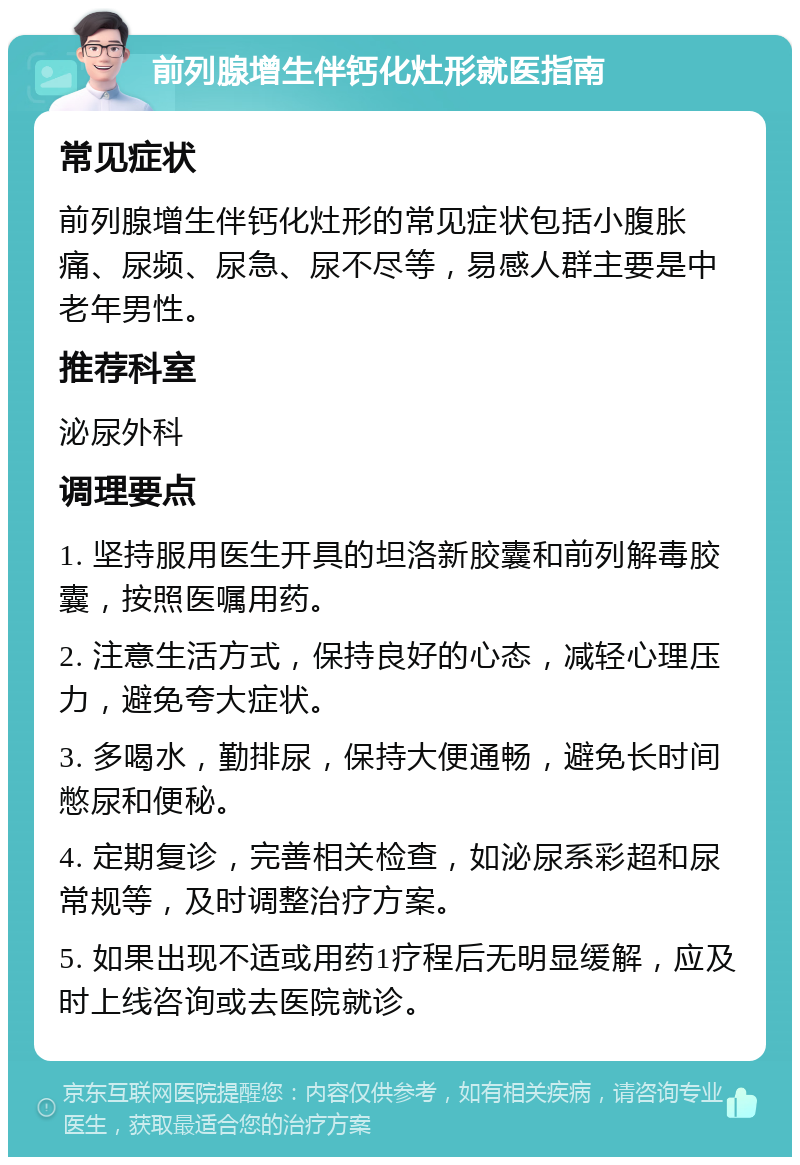 前列腺增生伴钙化灶形就医指南 常见症状 前列腺增生伴钙化灶形的常见症状包括小腹胀痛、尿频、尿急、尿不尽等，易感人群主要是中老年男性。 推荐科室 泌尿外科 调理要点 1. 坚持服用医生开具的坦洛新胶囊和前列解毒胶囊，按照医嘱用药。 2. 注意生活方式，保持良好的心态，减轻心理压力，避免夸大症状。 3. 多喝水，勤排尿，保持大便通畅，避免长时间憋尿和便秘。 4. 定期复诊，完善相关检查，如泌尿系彩超和尿常规等，及时调整治疗方案。 5. 如果出现不适或用药1疗程后无明显缓解，应及时上线咨询或去医院就诊。