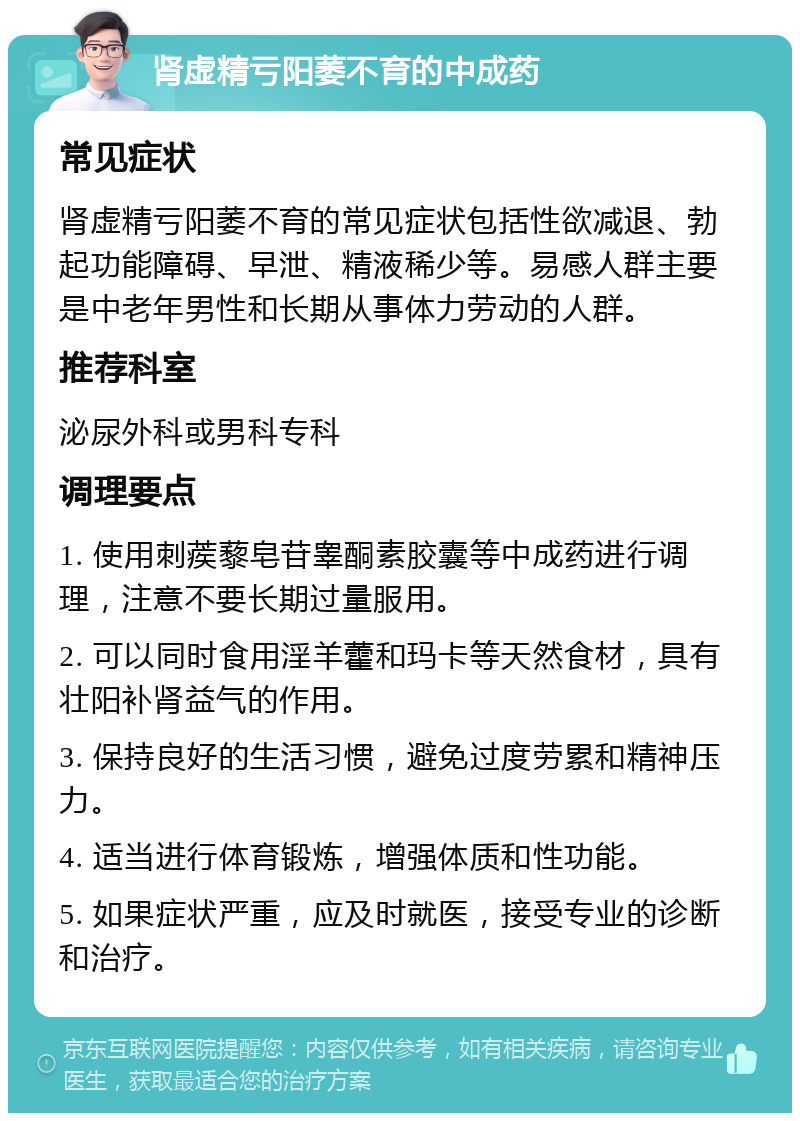 肾虚精亏阳萎不育的中成药 常见症状 肾虚精亏阳萎不育的常见症状包括性欲减退、勃起功能障碍、早泄、精液稀少等。易感人群主要是中老年男性和长期从事体力劳动的人群。 推荐科室 泌尿外科或男科专科 调理要点 1. 使用刺蒺藜皂苷睾酮素胶囊等中成药进行调理，注意不要长期过量服用。 2. 可以同时食用淫羊藿和玛卡等天然食材，具有壮阳补肾益气的作用。 3. 保持良好的生活习惯，避免过度劳累和精神压力。 4. 适当进行体育锻炼，增强体质和性功能。 5. 如果症状严重，应及时就医，接受专业的诊断和治疗。