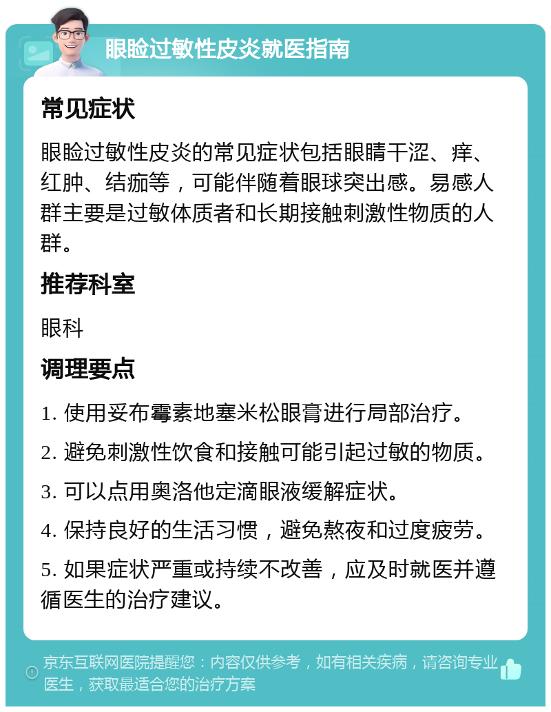 眼睑过敏性皮炎就医指南 常见症状 眼睑过敏性皮炎的常见症状包括眼睛干涩、痒、红肿、结痂等，可能伴随着眼球突出感。易感人群主要是过敏体质者和长期接触刺激性物质的人群。 推荐科室 眼科 调理要点 1. 使用妥布霉素地塞米松眼膏进行局部治疗。 2. 避免刺激性饮食和接触可能引起过敏的物质。 3. 可以点用奥洛他定滴眼液缓解症状。 4. 保持良好的生活习惯，避免熬夜和过度疲劳。 5. 如果症状严重或持续不改善，应及时就医并遵循医生的治疗建议。