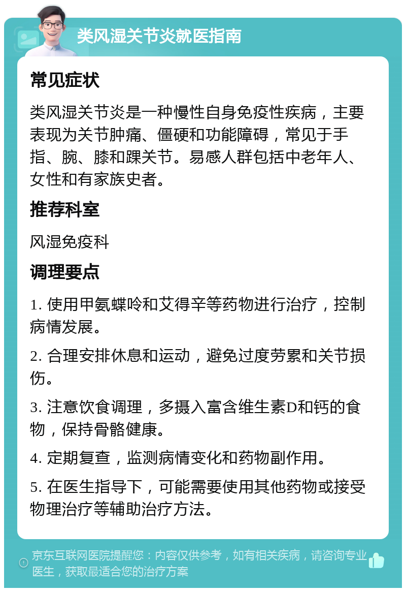 类风湿关节炎就医指南 常见症状 类风湿关节炎是一种慢性自身免疫性疾病，主要表现为关节肿痛、僵硬和功能障碍，常见于手指、腕、膝和踝关节。易感人群包括中老年人、女性和有家族史者。 推荐科室 风湿免疫科 调理要点 1. 使用甲氨蝶呤和艾得辛等药物进行治疗，控制病情发展。 2. 合理安排休息和运动，避免过度劳累和关节损伤。 3. 注意饮食调理，多摄入富含维生素D和钙的食物，保持骨骼健康。 4. 定期复查，监测病情变化和药物副作用。 5. 在医生指导下，可能需要使用其他药物或接受物理治疗等辅助治疗方法。