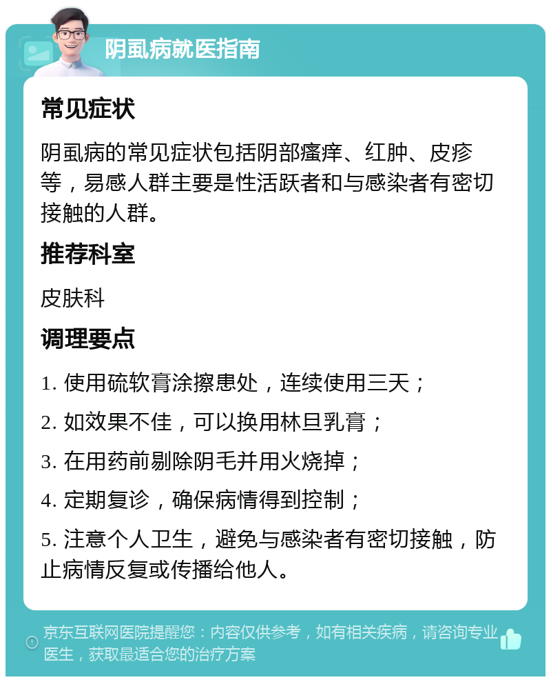 阴虱病就医指南 常见症状 阴虱病的常见症状包括阴部瘙痒、红肿、皮疹等，易感人群主要是性活跃者和与感染者有密切接触的人群。 推荐科室 皮肤科 调理要点 1. 使用硫软膏涂擦患处，连续使用三天； 2. 如效果不佳，可以换用林旦乳膏； 3. 在用药前剔除阴毛并用火烧掉； 4. 定期复诊，确保病情得到控制； 5. 注意个人卫生，避免与感染者有密切接触，防止病情反复或传播给他人。