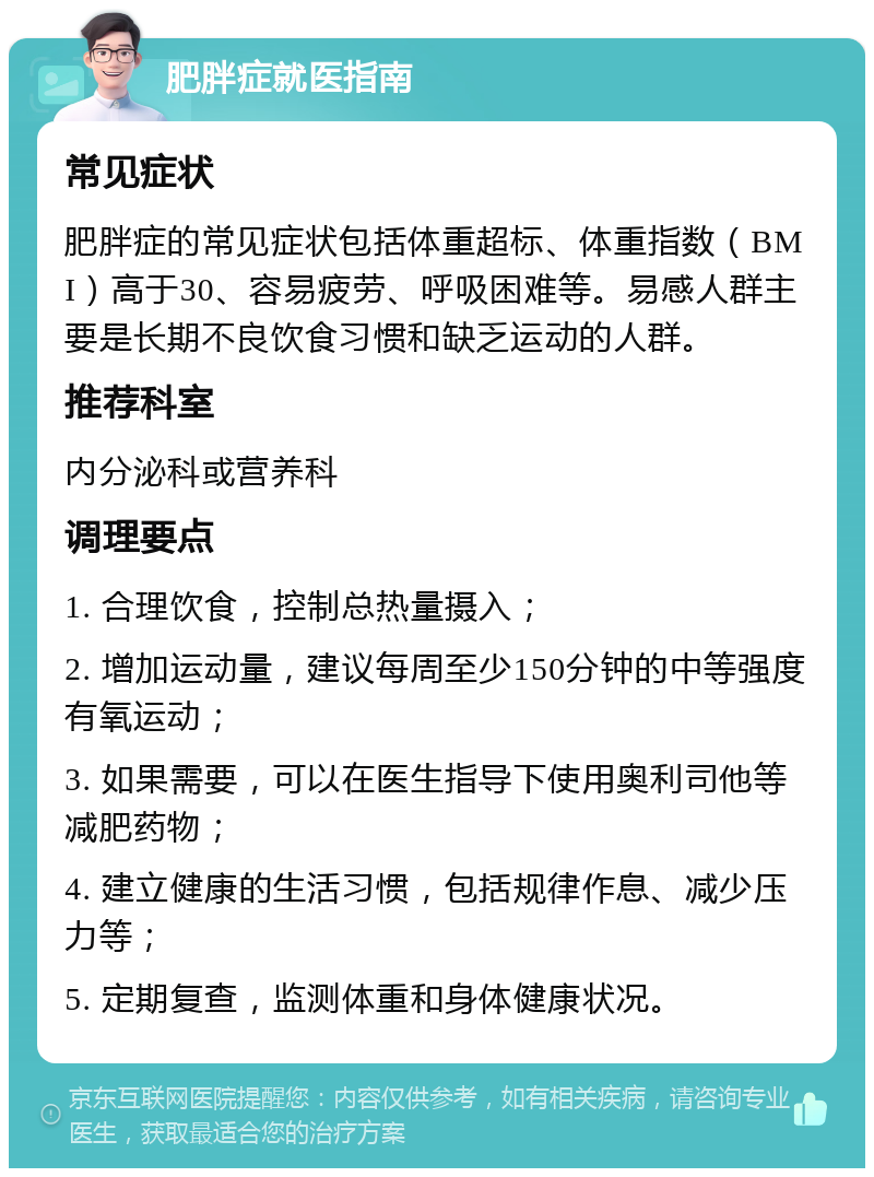 肥胖症就医指南 常见症状 肥胖症的常见症状包括体重超标、体重指数（BMI）高于30、容易疲劳、呼吸困难等。易感人群主要是长期不良饮食习惯和缺乏运动的人群。 推荐科室 内分泌科或营养科 调理要点 1. 合理饮食，控制总热量摄入； 2. 增加运动量，建议每周至少150分钟的中等强度有氧运动； 3. 如果需要，可以在医生指导下使用奥利司他等减肥药物； 4. 建立健康的生活习惯，包括规律作息、减少压力等； 5. 定期复查，监测体重和身体健康状况。