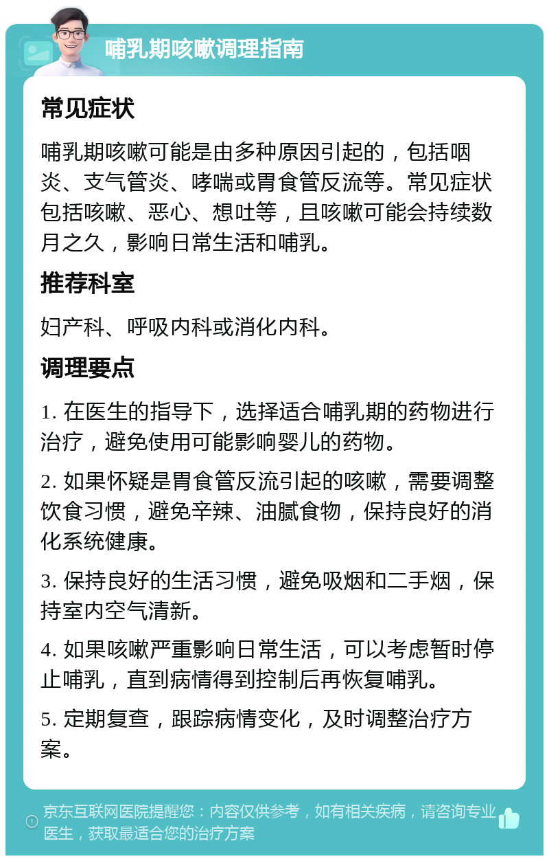 哺乳期咳嗽调理指南 常见症状 哺乳期咳嗽可能是由多种原因引起的，包括咽炎、支气管炎、哮喘或胃食管反流等。常见症状包括咳嗽、恶心、想吐等，且咳嗽可能会持续数月之久，影响日常生活和哺乳。 推荐科室 妇产科、呼吸内科或消化内科。 调理要点 1. 在医生的指导下，选择适合哺乳期的药物进行治疗，避免使用可能影响婴儿的药物。 2. 如果怀疑是胃食管反流引起的咳嗽，需要调整饮食习惯，避免辛辣、油腻食物，保持良好的消化系统健康。 3. 保持良好的生活习惯，避免吸烟和二手烟，保持室内空气清新。 4. 如果咳嗽严重影响日常生活，可以考虑暂时停止哺乳，直到病情得到控制后再恢复哺乳。 5. 定期复查，跟踪病情变化，及时调整治疗方案。