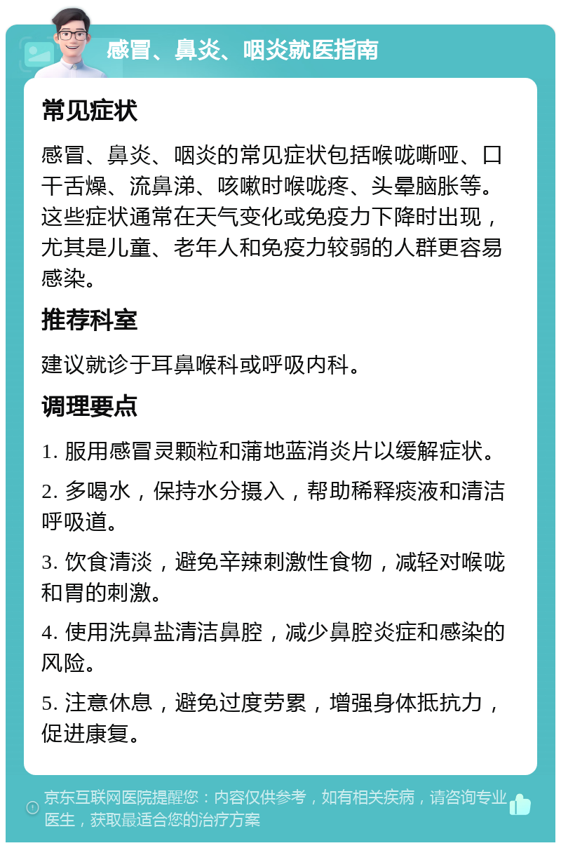 感冒、鼻炎、咽炎就医指南 常见症状 感冒、鼻炎、咽炎的常见症状包括喉咙嘶哑、口干舌燥、流鼻涕、咳嗽时喉咙疼、头晕脑胀等。这些症状通常在天气变化或免疫力下降时出现，尤其是儿童、老年人和免疫力较弱的人群更容易感染。 推荐科室 建议就诊于耳鼻喉科或呼吸内科。 调理要点 1. 服用感冒灵颗粒和蒲地蓝消炎片以缓解症状。 2. 多喝水，保持水分摄入，帮助稀释痰液和清洁呼吸道。 3. 饮食清淡，避免辛辣刺激性食物，减轻对喉咙和胃的刺激。 4. 使用洗鼻盐清洁鼻腔，减少鼻腔炎症和感染的风险。 5. 注意休息，避免过度劳累，增强身体抵抗力，促进康复。