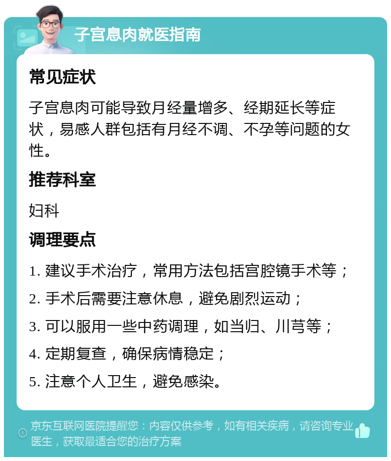 子宫息肉就医指南 常见症状 子宫息肉可能导致月经量增多、经期延长等症状，易感人群包括有月经不调、不孕等问题的女性。 推荐科室 妇科 调理要点 1. 建议手术治疗，常用方法包括宫腔镜手术等； 2. 手术后需要注意休息，避免剧烈运动； 3. 可以服用一些中药调理，如当归、川芎等； 4. 定期复查，确保病情稳定； 5. 注意个人卫生，避免感染。