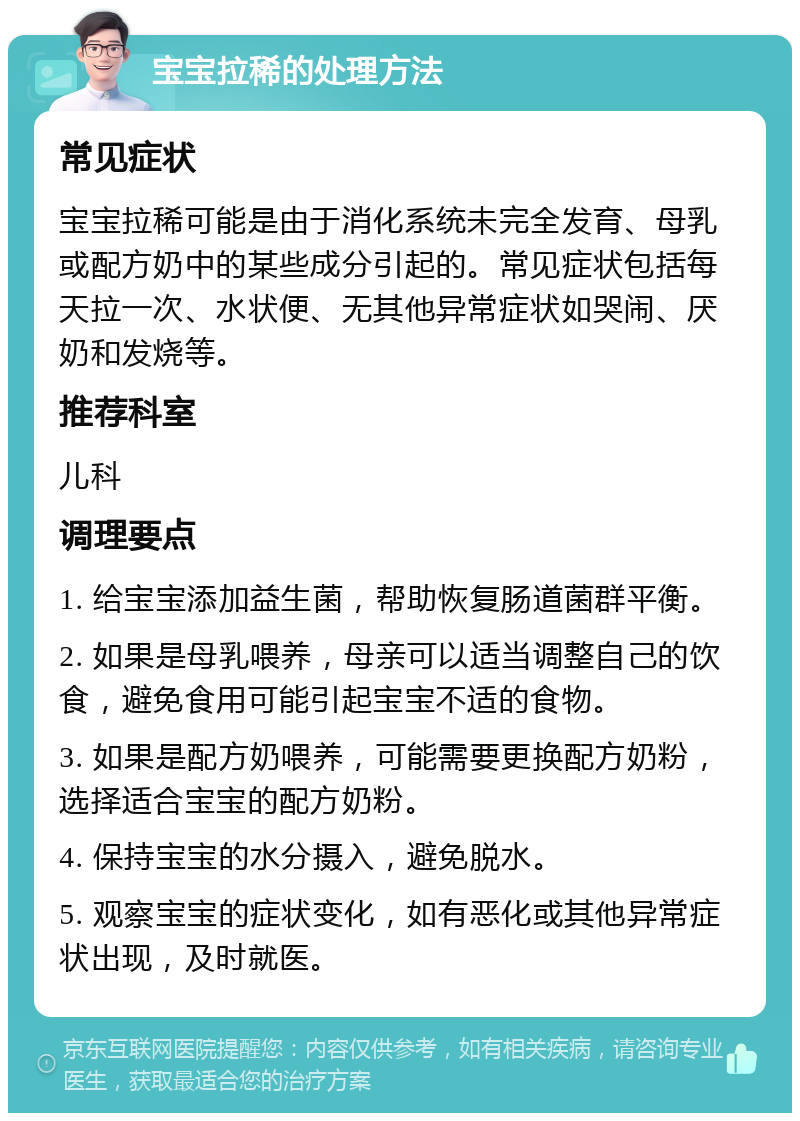 宝宝拉稀的处理方法 常见症状 宝宝拉稀可能是由于消化系统未完全发育、母乳或配方奶中的某些成分引起的。常见症状包括每天拉一次、水状便、无其他异常症状如哭闹、厌奶和发烧等。 推荐科室 儿科 调理要点 1. 给宝宝添加益生菌，帮助恢复肠道菌群平衡。 2. 如果是母乳喂养，母亲可以适当调整自己的饮食，避免食用可能引起宝宝不适的食物。 3. 如果是配方奶喂养，可能需要更换配方奶粉，选择适合宝宝的配方奶粉。 4. 保持宝宝的水分摄入，避免脱水。 5. 观察宝宝的症状变化，如有恶化或其他异常症状出现，及时就医。