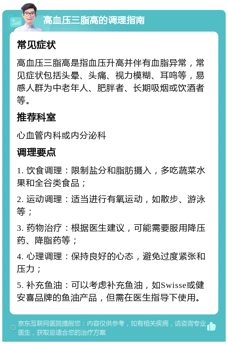 高血压三脂高的调理指南 常见症状 高血压三脂高是指血压升高并伴有血脂异常，常见症状包括头晕、头痛、视力模糊、耳鸣等，易感人群为中老年人、肥胖者、长期吸烟或饮酒者等。 推荐科室 心血管内科或内分泌科 调理要点 1. 饮食调理：限制盐分和脂肪摄入，多吃蔬菜水果和全谷类食品； 2. 运动调理：适当进行有氧运动，如散步、游泳等； 3. 药物治疗：根据医生建议，可能需要服用降压药、降脂药等； 4. 心理调理：保持良好的心态，避免过度紧张和压力； 5. 补充鱼油：可以考虑补充鱼油，如Swisse或健安喜品牌的鱼油产品，但需在医生指导下使用。