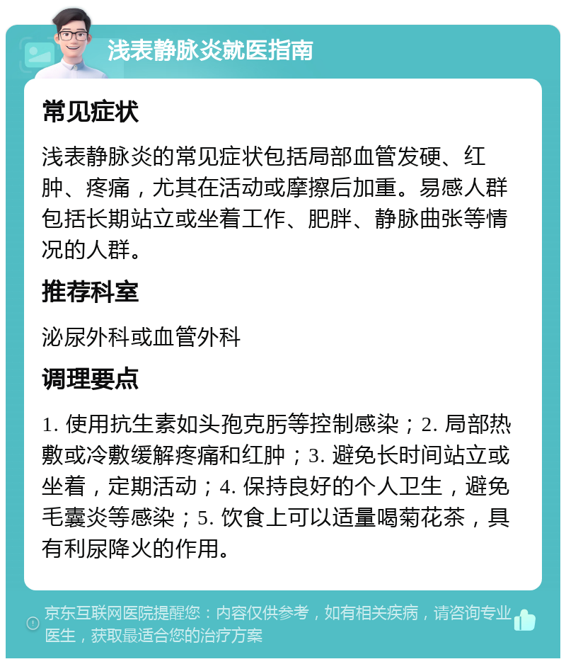 浅表静脉炎就医指南 常见症状 浅表静脉炎的常见症状包括局部血管发硬、红肿、疼痛，尤其在活动或摩擦后加重。易感人群包括长期站立或坐着工作、肥胖、静脉曲张等情况的人群。 推荐科室 泌尿外科或血管外科 调理要点 1. 使用抗生素如头孢克肟等控制感染；2. 局部热敷或冷敷缓解疼痛和红肿；3. 避免长时间站立或坐着，定期活动；4. 保持良好的个人卫生，避免毛囊炎等感染；5. 饮食上可以适量喝菊花茶，具有利尿降火的作用。