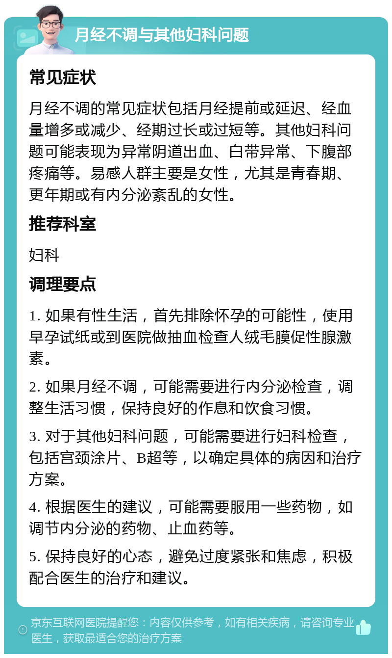 月经不调与其他妇科问题 常见症状 月经不调的常见症状包括月经提前或延迟、经血量增多或减少、经期过长或过短等。其他妇科问题可能表现为异常阴道出血、白带异常、下腹部疼痛等。易感人群主要是女性，尤其是青春期、更年期或有内分泌紊乱的女性。 推荐科室 妇科 调理要点 1. 如果有性生活，首先排除怀孕的可能性，使用早孕试纸或到医院做抽血检查人绒毛膜促性腺激素。 2. 如果月经不调，可能需要进行内分泌检查，调整生活习惯，保持良好的作息和饮食习惯。 3. 对于其他妇科问题，可能需要进行妇科检查，包括宫颈涂片、B超等，以确定具体的病因和治疗方案。 4. 根据医生的建议，可能需要服用一些药物，如调节内分泌的药物、止血药等。 5. 保持良好的心态，避免过度紧张和焦虑，积极配合医生的治疗和建议。