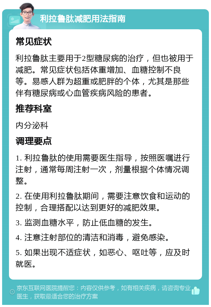 利拉鲁肽减肥用法指南 常见症状 利拉鲁肽主要用于2型糖尿病的治疗，但也被用于减肥。常见症状包括体重增加、血糖控制不良等。易感人群为超重或肥胖的个体，尤其是那些伴有糖尿病或心血管疾病风险的患者。 推荐科室 内分泌科 调理要点 1. 利拉鲁肽的使用需要医生指导，按照医嘱进行注射，通常每周注射一次，剂量根据个体情况调整。 2. 在使用利拉鲁肽期间，需要注意饮食和运动的控制，合理搭配以达到更好的减肥效果。 3. 监测血糖水平，防止低血糖的发生。 4. 注意注射部位的清洁和消毒，避免感染。 5. 如果出现不适症状，如恶心、呕吐等，应及时就医。