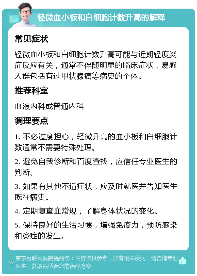 轻微血小板和白细胞计数升高的解释 常见症状 轻微血小板和白细胞计数升高可能与近期轻度炎症反应有关，通常不伴随明显的临床症状，易感人群包括有过甲状腺癌等病史的个体。 推荐科室 血液内科或普通内科 调理要点 1. 不必过度担心，轻微升高的血小板和白细胞计数通常不需要特殊处理。 2. 避免自我诊断和百度查找，应信任专业医生的判断。 3. 如果有其他不适症状，应及时就医并告知医生既往病史。 4. 定期复查血常规，了解身体状况的变化。 5. 保持良好的生活习惯，增强免疫力，预防感染和炎症的发生。