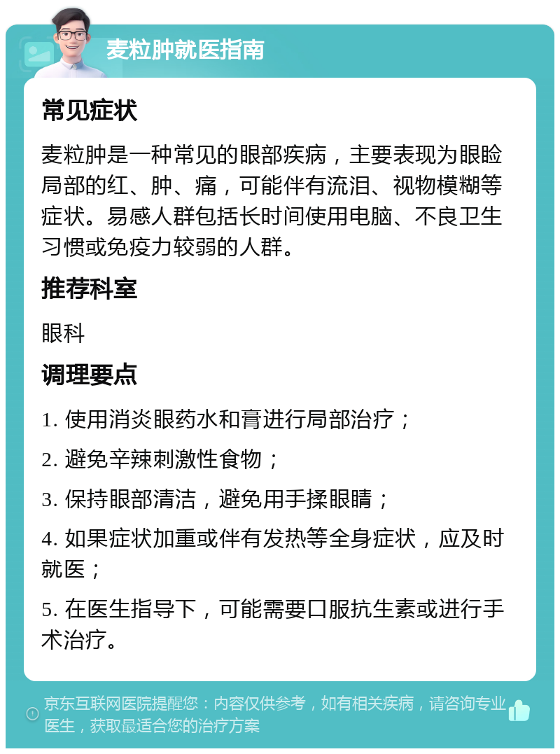 麦粒肿就医指南 常见症状 麦粒肿是一种常见的眼部疾病，主要表现为眼睑局部的红、肿、痛，可能伴有流泪、视物模糊等症状。易感人群包括长时间使用电脑、不良卫生习惯或免疫力较弱的人群。 推荐科室 眼科 调理要点 1. 使用消炎眼药水和膏进行局部治疗； 2. 避免辛辣刺激性食物； 3. 保持眼部清洁，避免用手揉眼睛； 4. 如果症状加重或伴有发热等全身症状，应及时就医； 5. 在医生指导下，可能需要口服抗生素或进行手术治疗。