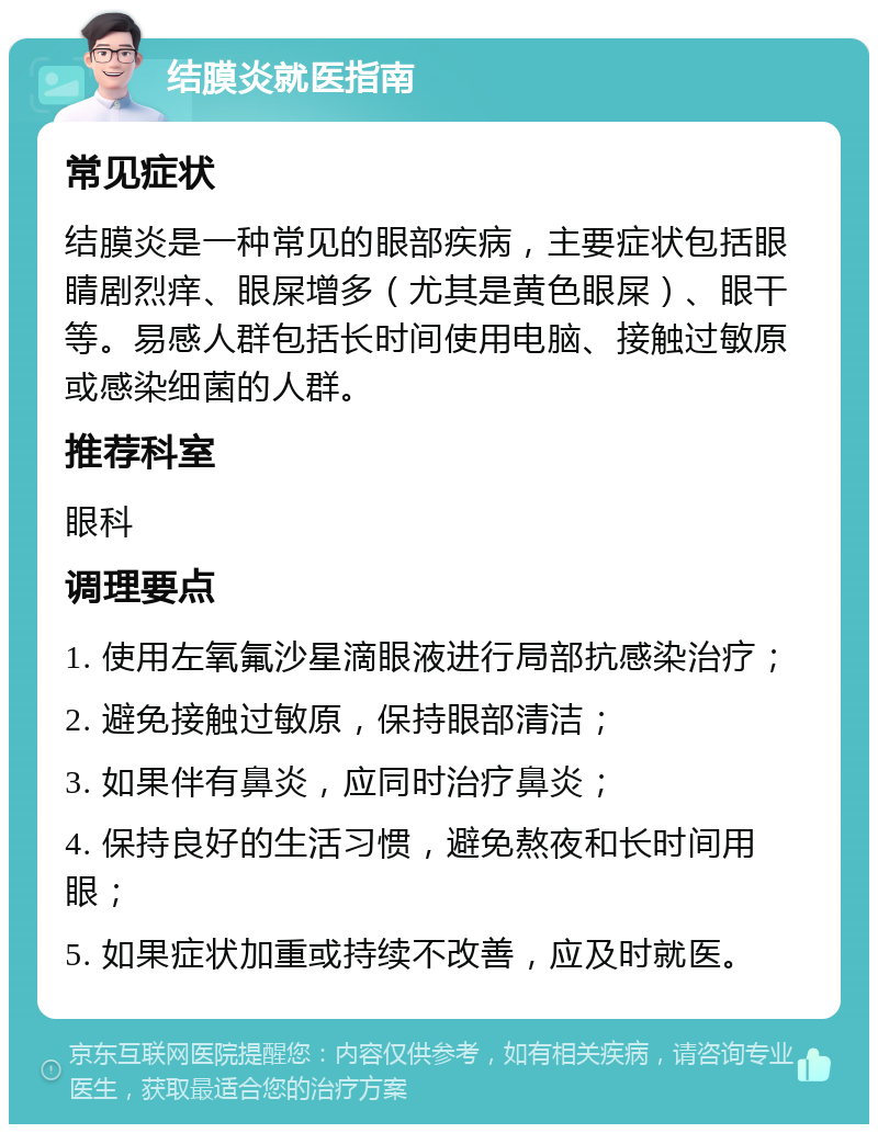 结膜炎就医指南 常见症状 结膜炎是一种常见的眼部疾病，主要症状包括眼睛剧烈痒、眼屎增多（尤其是黄色眼屎）、眼干等。易感人群包括长时间使用电脑、接触过敏原或感染细菌的人群。 推荐科室 眼科 调理要点 1. 使用左氧氟沙星滴眼液进行局部抗感染治疗； 2. 避免接触过敏原，保持眼部清洁； 3. 如果伴有鼻炎，应同时治疗鼻炎； 4. 保持良好的生活习惯，避免熬夜和长时间用眼； 5. 如果症状加重或持续不改善，应及时就医。