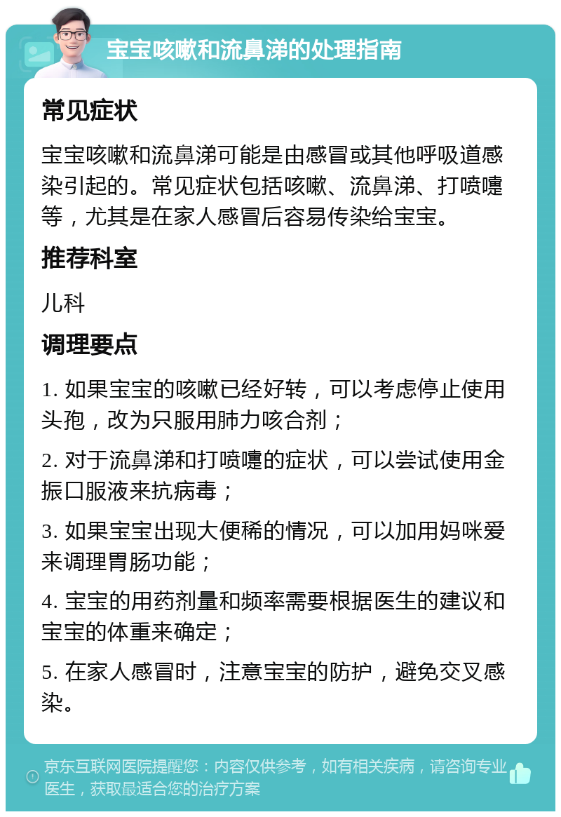 宝宝咳嗽和流鼻涕的处理指南 常见症状 宝宝咳嗽和流鼻涕可能是由感冒或其他呼吸道感染引起的。常见症状包括咳嗽、流鼻涕、打喷嚏等，尤其是在家人感冒后容易传染给宝宝。 推荐科室 儿科 调理要点 1. 如果宝宝的咳嗽已经好转，可以考虑停止使用头孢，改为只服用肺力咳合剂； 2. 对于流鼻涕和打喷嚏的症状，可以尝试使用金振口服液来抗病毒； 3. 如果宝宝出现大便稀的情况，可以加用妈咪爱来调理胃肠功能； 4. 宝宝的用药剂量和频率需要根据医生的建议和宝宝的体重来确定； 5. 在家人感冒时，注意宝宝的防护，避免交叉感染。